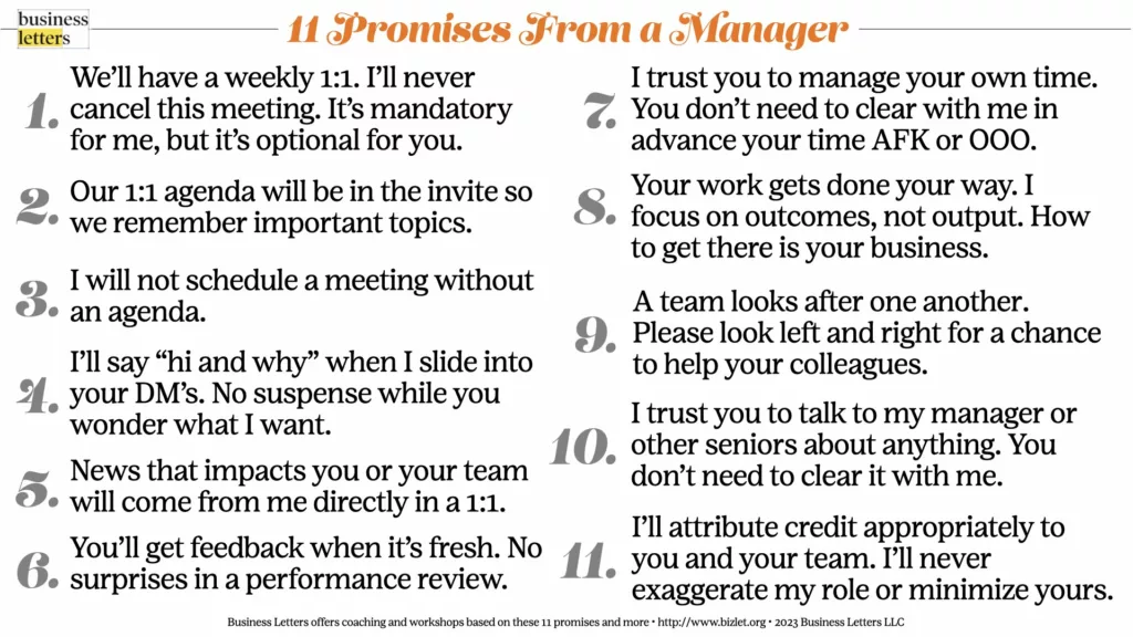 11 Promises from a Manager 1. We’ll have a weekly 1:1. 2. Our 1:1 agenda will be in the meeting invite 3. I will not schedule meetings without an agenda. 4. When I drop into your DM’s, I’ll always say “hi and why.” 5. News or announcements will come from me directly in a 1:1 6. You’ll get feedback from me when it’s fresh. 7. You don’t need to clear with me in advance your time AFK or OOO. 8. Your work gets done your way 9. Take care of each other 10. Skip levels are fine 11. I'll give credit appropriately